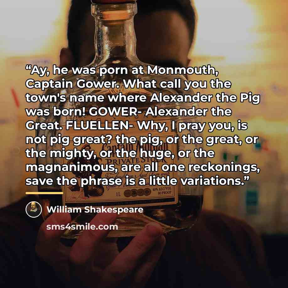 “Ay, he was porn at Monmouth, Captain Gower. What call you the town's name where Alexander the Pig was born! GOWER- Alexander the Great. FLUELLEN- Why, I pray you, is not pig great? the pig, or the great, or the mighty, or the huge, or the magnanimous, are all one reckonings, save the phrase is a…” quote by William Shakespeare