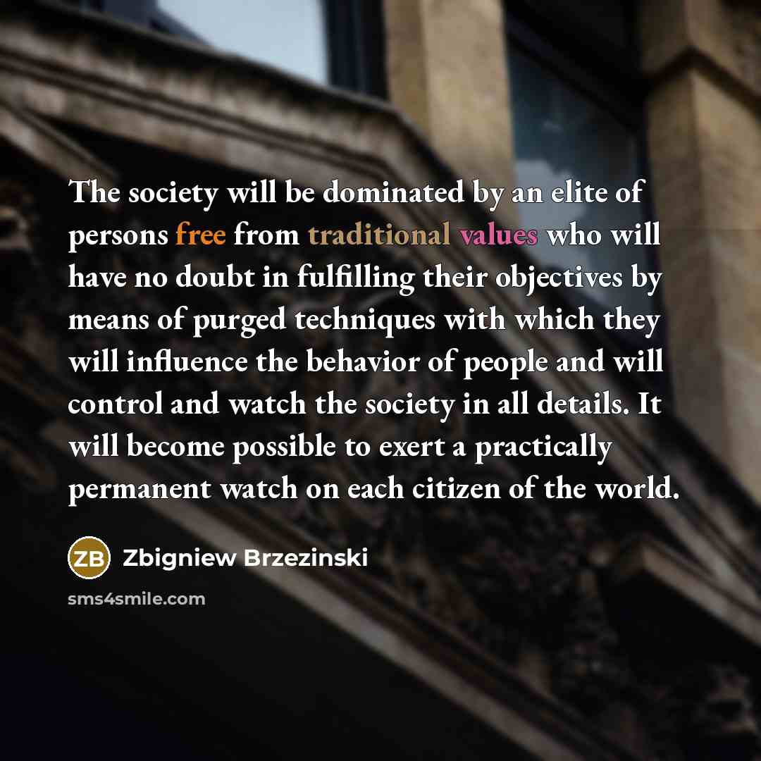 “The society will be dominated by an elite of persons free from traditional values who will have no doubt in fulfilling their objectives by means of purged techniques with which they will influence the behavior of people and will control and watch the society in all details. It will become possible…” quote by Zbigniew Brzezinski