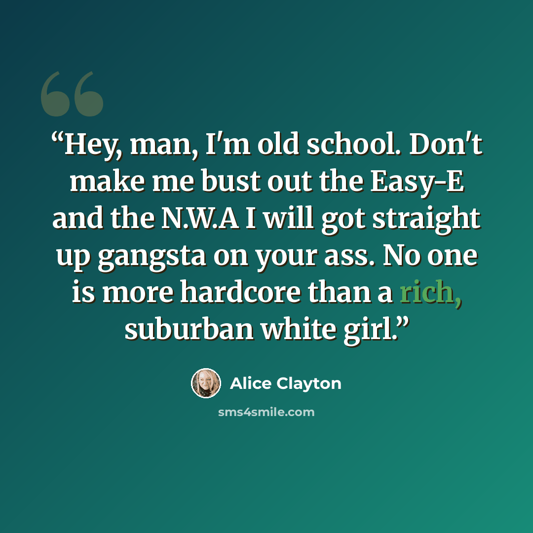 “Hey, man, I'm old school. Don't make me bust out the Easy-E and the N.W.A I will got straight up gangsta on your ass. No one is more hardcore than a rich, suburban white girl.” quote by Alice Clayton