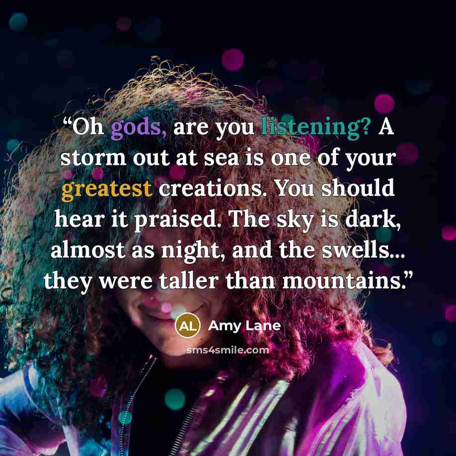 “Oh gods, are you listening? A storm out at sea is one of your greatest creations. You should hear it praised. The sky is dark, almost as night, and the swells... they were taller than mountains.” quote by Amy Lane