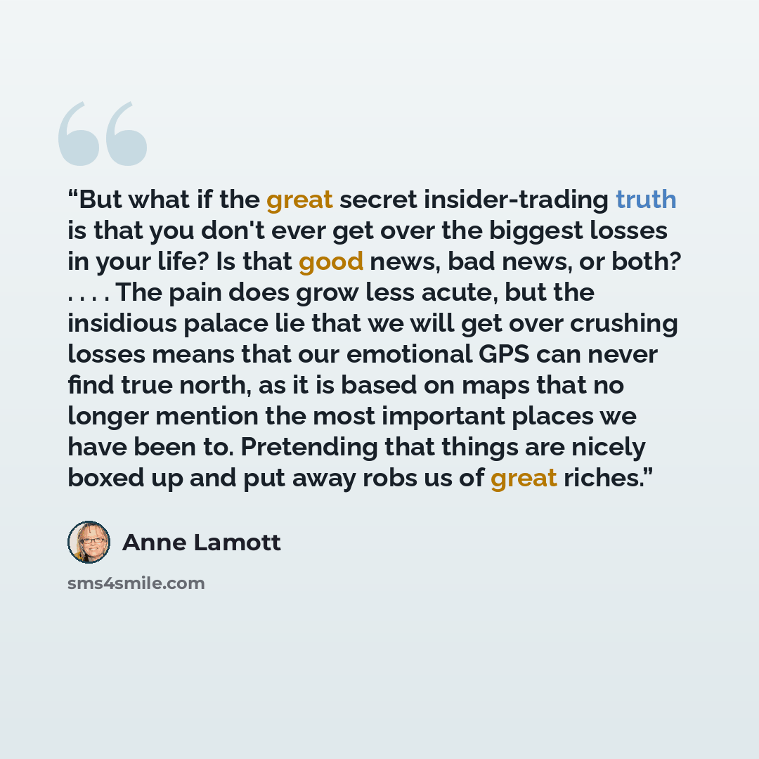 “But what if the great secret insider-trading truth is that you don't ever get over the biggest losses in your life? Is that good news, bad news, or both? . . . . The pain does grow less acute, but the insidious palace lie that we will get over crushing losses means that our emotional GPS can never…” quote by Anne Lamott