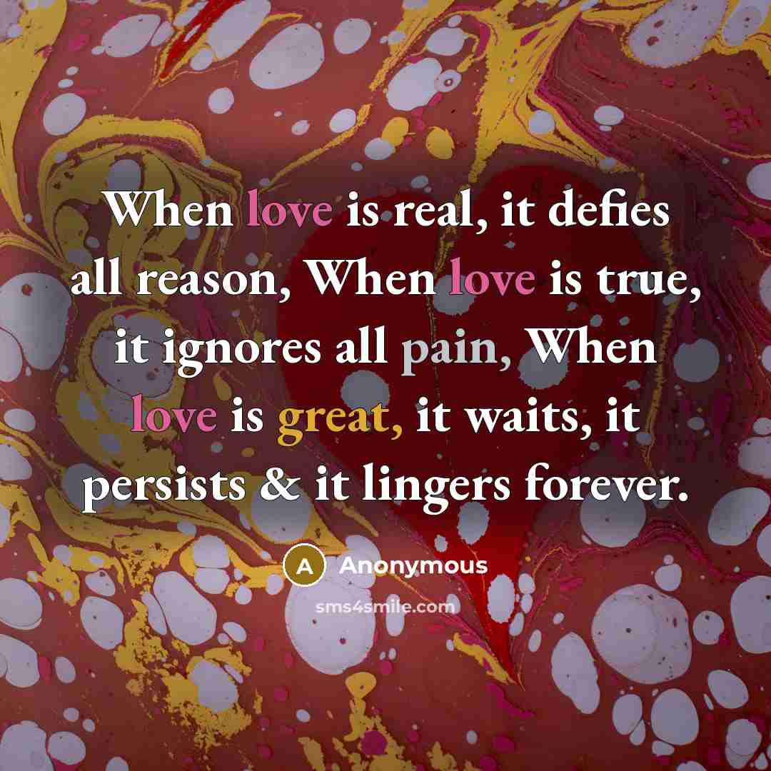 “When love is real, it defies all reason, When love is true, it ignores all pain, When love is great, it waits, it persists & it lingers forever.” quote by Anonymous