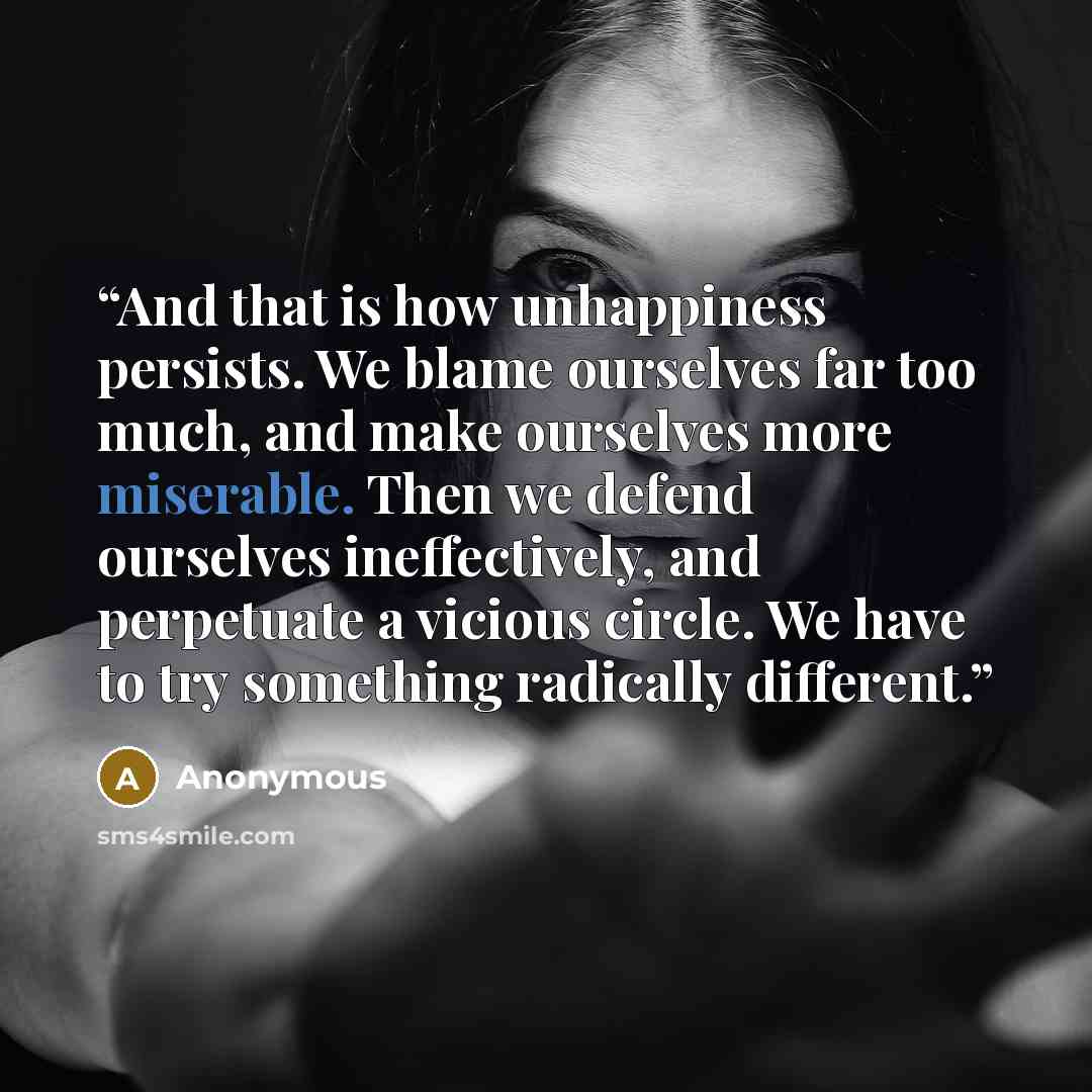 “And that is how unhappiness persists. We blame ourselves far too much, and make ourselves more miserable. Then we defend ourselves ineffectively, and perpetuate a vicious circle. We have to try something radically different.” quote by Anonymous