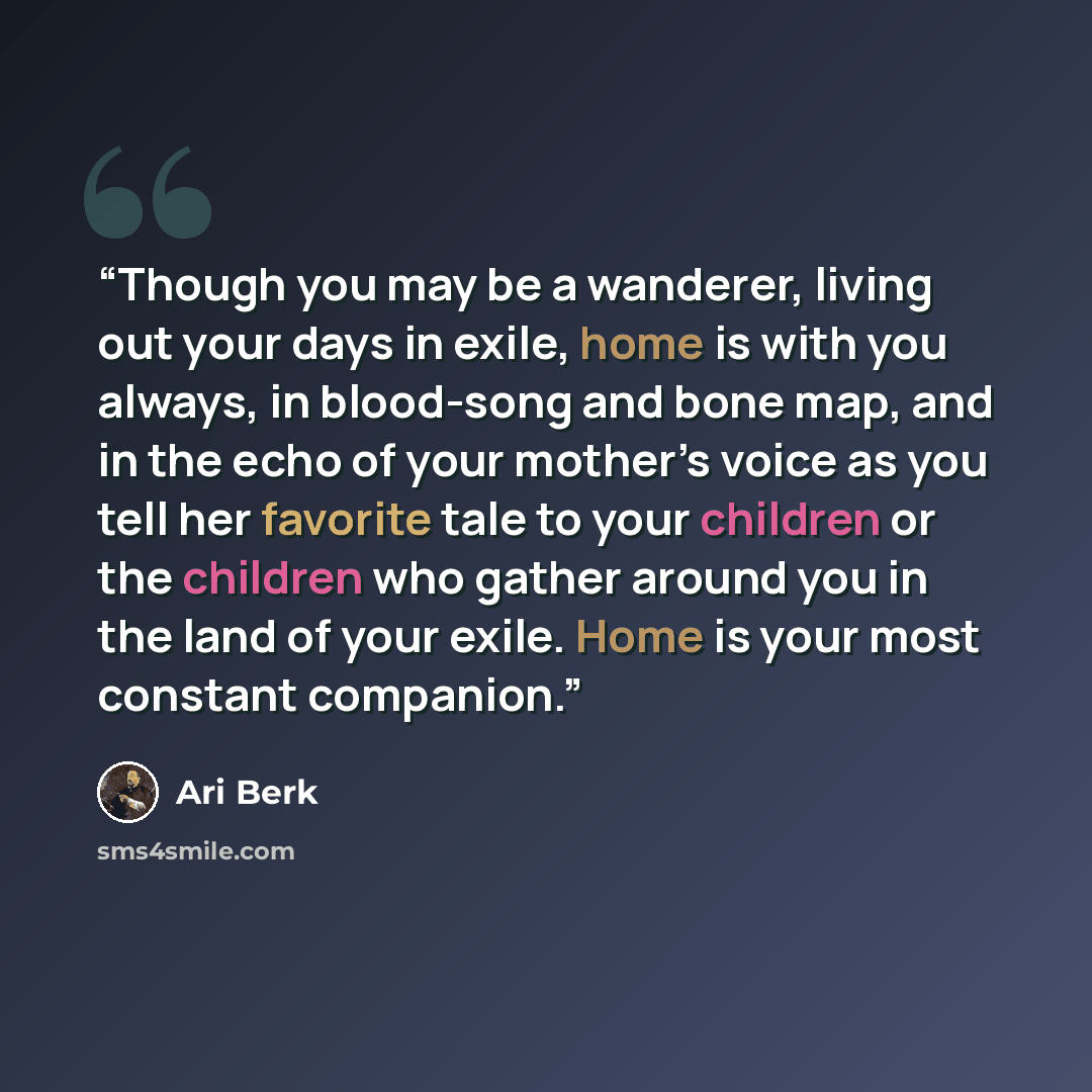 “Though you may be a wanderer, living out your days in exile, home is with you always, in blood-song and bone map, and in the echo of your mother’s voice as you tell her favorite tale to your children or the children who gather around you in the land of your exile. Home is your most constant…” quote by Ari Berk