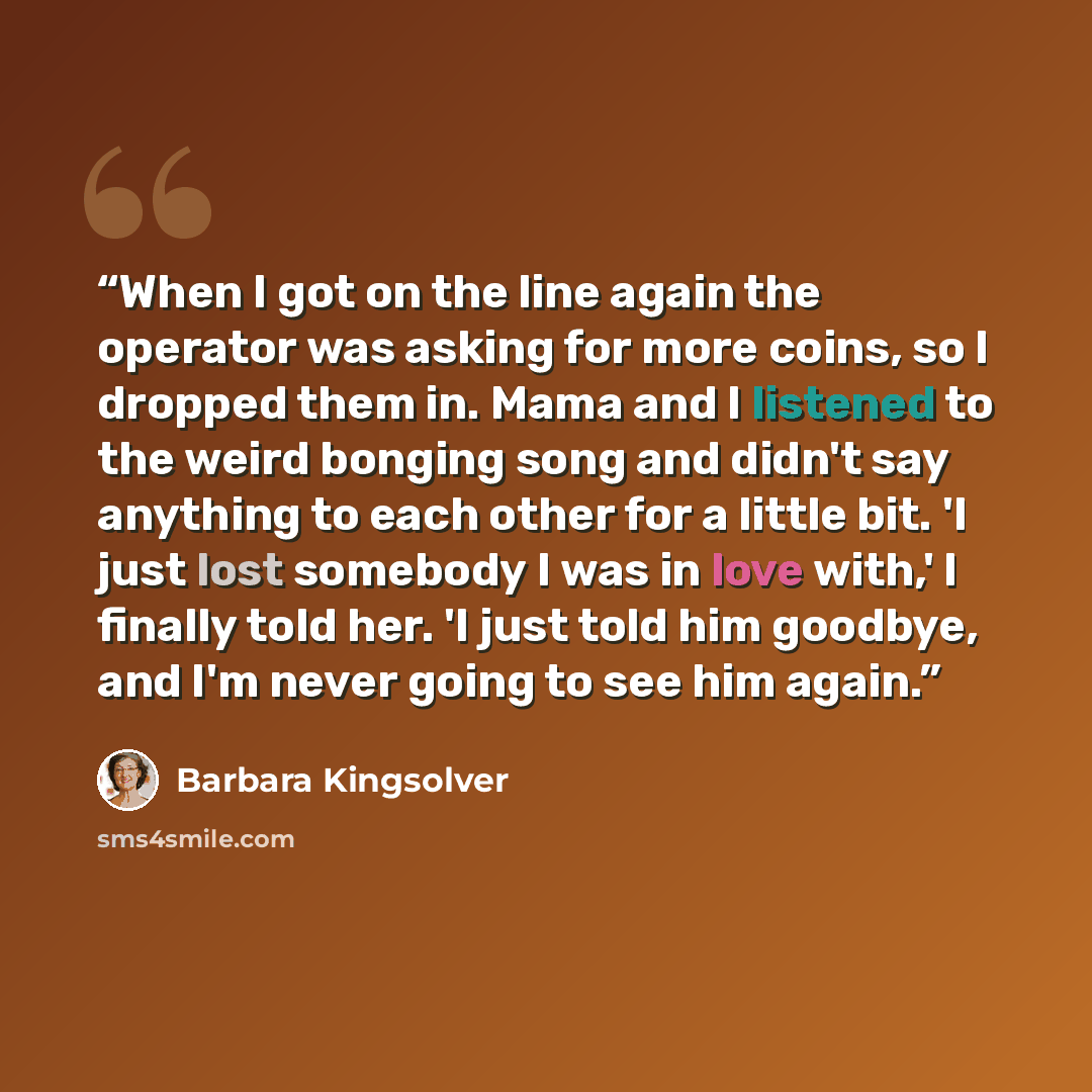 “When I got on the line again the operator was asking for more coins, so I dropped them in. Mama and I listened to the weird bonging song and didn't say anything to each other for a little bit. 'I just lost somebody I was in love with,' I finally told her. 'I just told him goodbye, and I'm never…” quote by Barbara Kingsolver