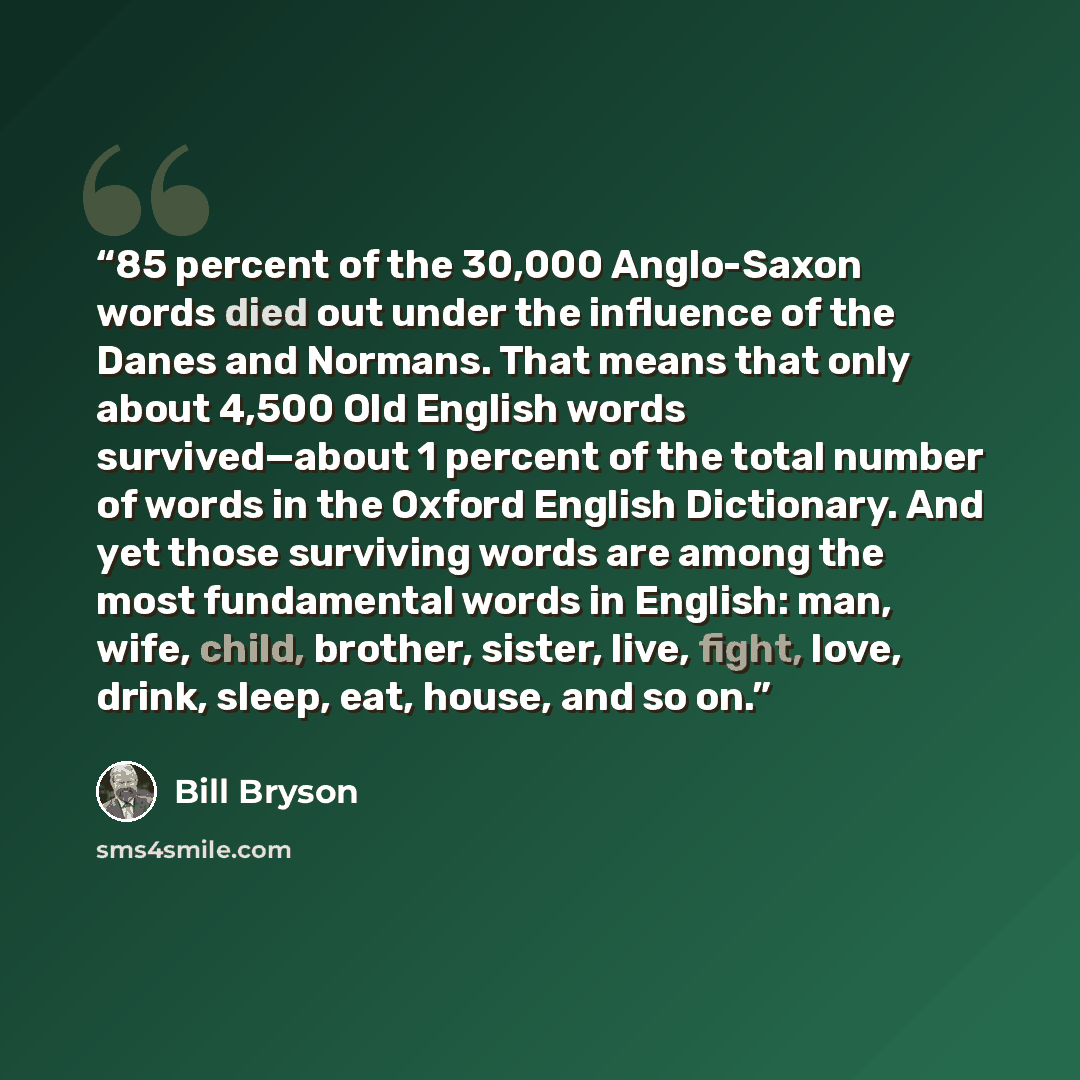 “85 percent of the 30,000 Anglo-Saxon words died out under the influence of the Danes and Normans. That means that only about 4,500 Old English words survived—about 1 percent of the total number of words in the Oxford English Dictionary. And yet those surviving words are among the most fundamental…” quote by Bill Bryson