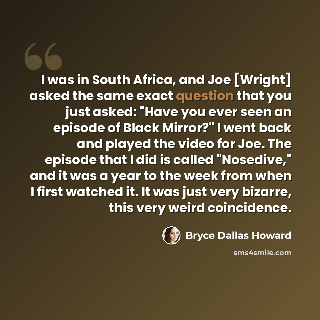 “I was in South Africa, and Joe [Wright] asked the same exact question that you just asked: "Have you ever seen an episode of Black Mirror?" I went back and played the video for Joe. The episode that I did is called "Nosedive," and it was a year to the week from when I first watched it. It was just…” quote by Bryce Dallas Howard