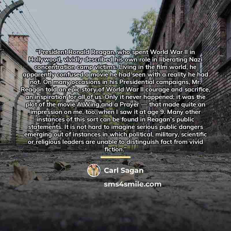 “President Ronald Reagan, who spent World War II in Hollywood, vividly described his own role in liberating Nazi concentration camp victims. Living in the film world, he apparently confused a movie he had seen with a reality he had not. On many occasions in his Presidential campaigns, Mr. Reagan…” quote by Carl Sagan
