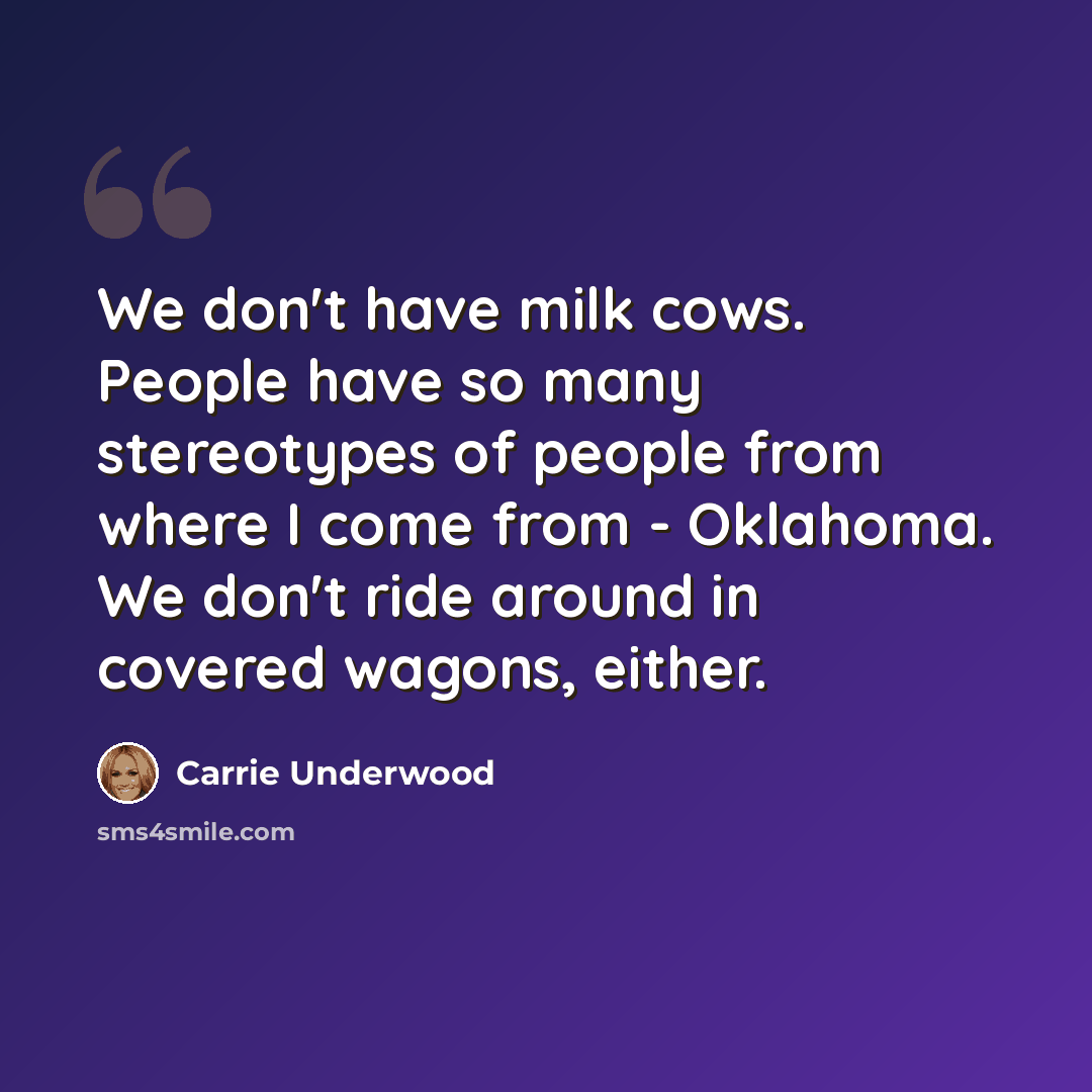 “We don't have milk cows. People have so many stereotypes of people from where I come from - Oklahoma. We don't ride around in covered wagons, either.” quote by Carrie Underwood