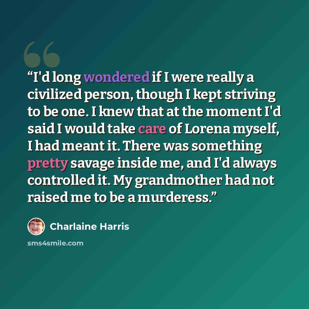 “I'd long wondered if I were really a civilized person, though I kept striving to be one. I knew that at the moment I'd said I would take care of Lorena myself, I had meant it. There was something pretty savage inside me, and I'd always controlled it. My grandmother had not raised me to be a…” quote by Charlaine Harris