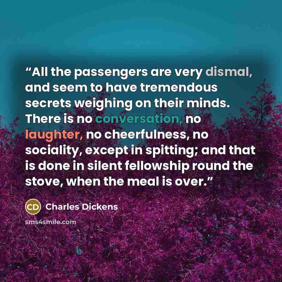 “All the passengers are very dismal, and seem to have tremendous secrets weighing on their minds. There is no conversation, no laughter, no cheerfulness, no sociality, except in spitting; and that is done in silent fellowship round the stove, when the meal is over.” quote by Charles Dickens