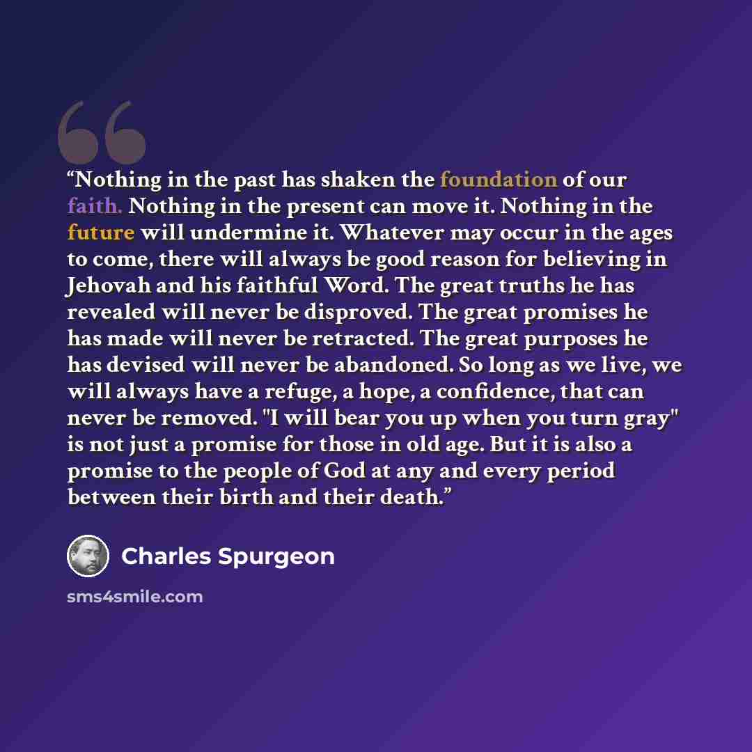 “Nothing in the past has shaken the foundation of our faith. Nothing in the present can move it. Nothing in the future will undermine it. Whatever may occur in the ages to come, there will always be good reason for believing in Jehovah and his faithful Word. The great truths he has revealed will…” quote by Charles Spurgeon