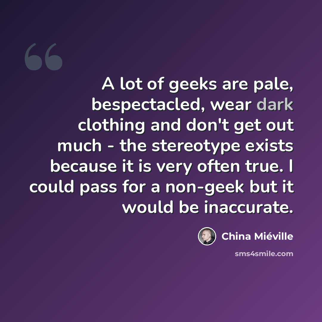 “A lot of geeks are pale, bespectacled, wear dark clothing and don't get out much - the stereotype exists because it is very often true. I could pass for a non-geek but it would be inaccurate.” quote by China Mieville