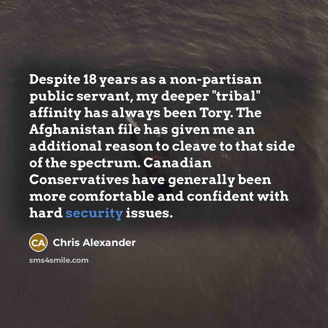 “Despite 18 years as a non-partisan public servant, my deeper "tribal" affinity has always been Tory. The Afghanistan file has given me an additional reason to cleave to that side of the spectrum. Canadian Conservatives have generally been more comfortable and confident with hard security issues.” quote by Chris Alexander