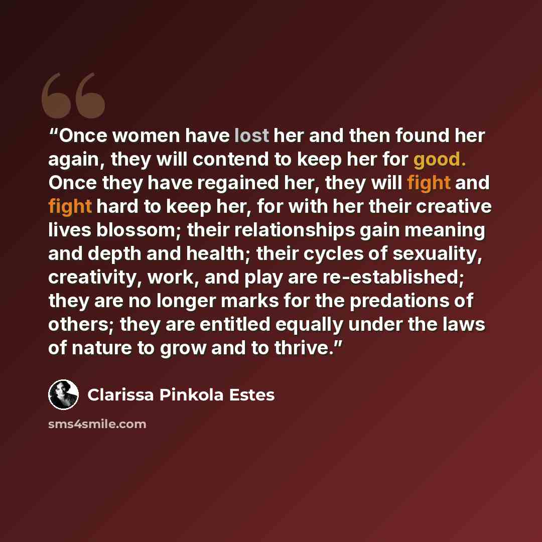 “Once women have lost her and then found her again, they will contend to keep her for good. Once they have regained her, they will fight and fight hard to keep her, for with her their creative lives blossom; their relationships gain meaning and depth and health; their cycles of sexuality…” quote by Clarissa Pinkola Estés