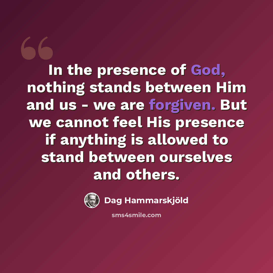 “In the presence of God, nothing stands between Him and us - we are forgiven. But we cannot feel His presence if anything is allowed to stand between ourselves and others.” quote by Dag Hammarskjold