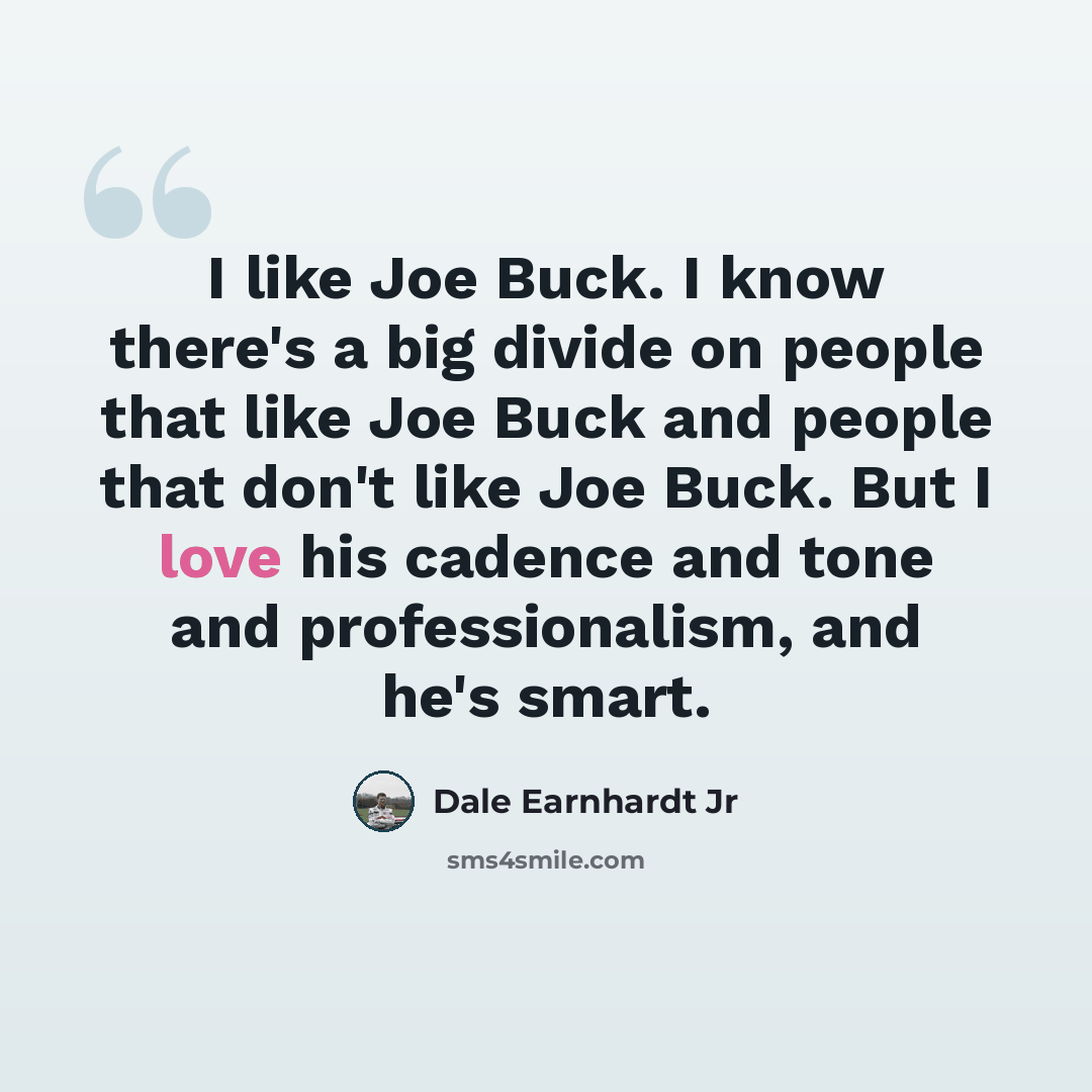 “I like Joe Buck. I know there's a big divide on people that like Joe Buck and people that don't like Joe Buck. But I love his cadence and tone and professionalism, and he's smart.” quote by Dale Earnhardt Jr