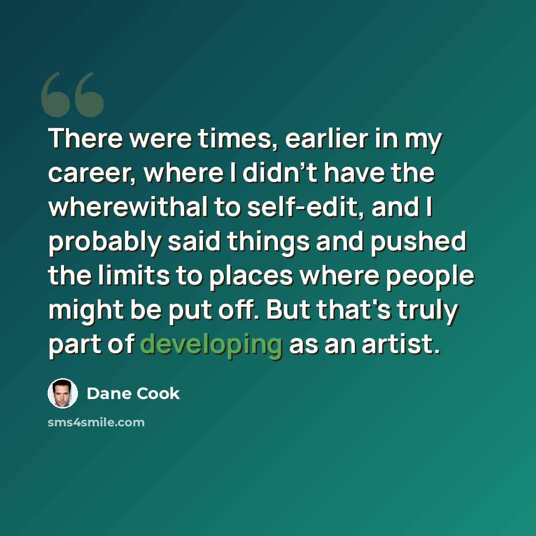 “There were times, earlier in my career, where I didn't have the wherewithal to self-edit, and I probably said things and pushed the limits to places where people might be put off. But that's truly part of developing as an artist.” quote by Dane Cook