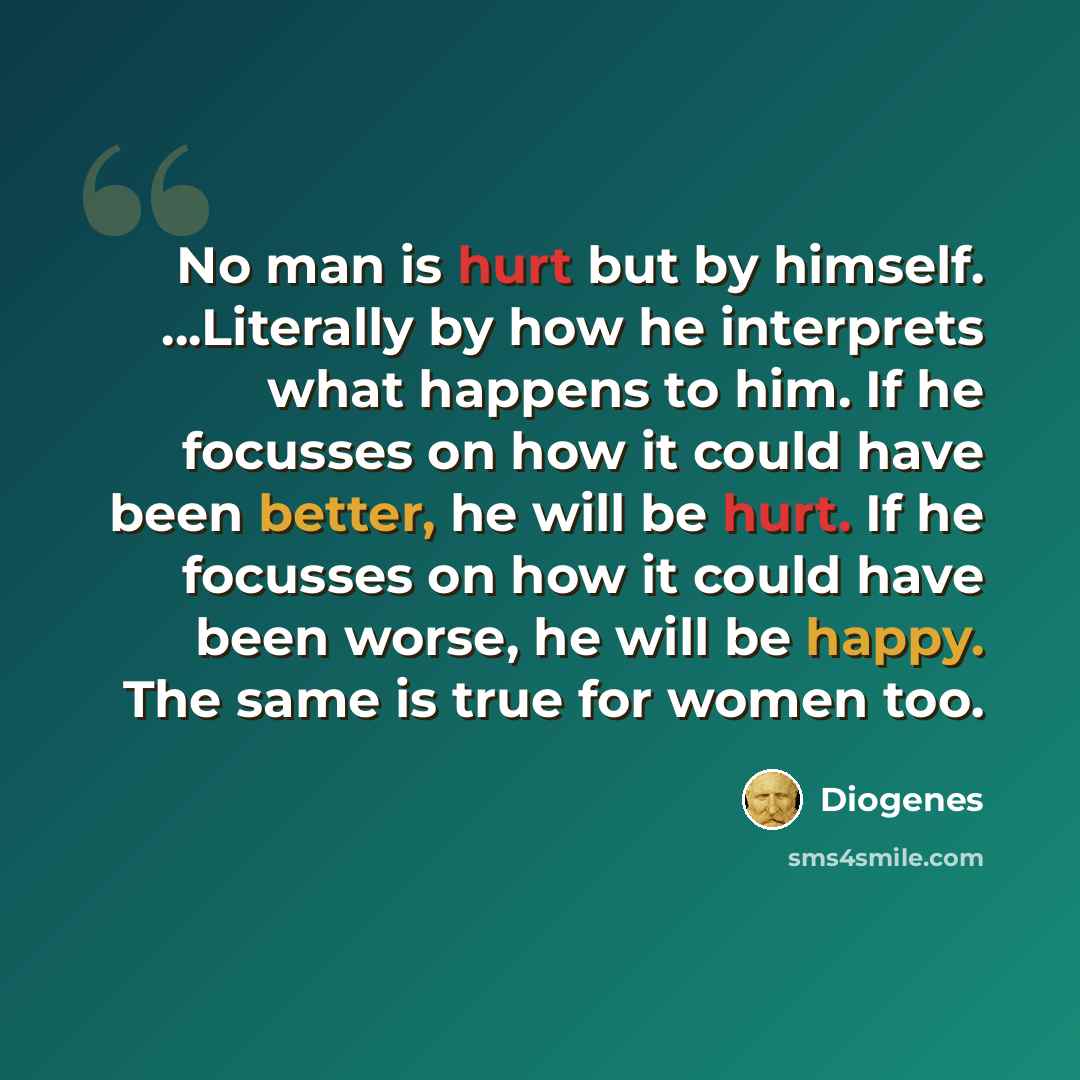 “No man is hurt but by himself. ...Literally by how he interprets what happens to him. If he focusses on how it could have been better, he will be hurt. If he focusses on how it could have been worse, he will be happy. The same is true for women too.” quote by Diogenes