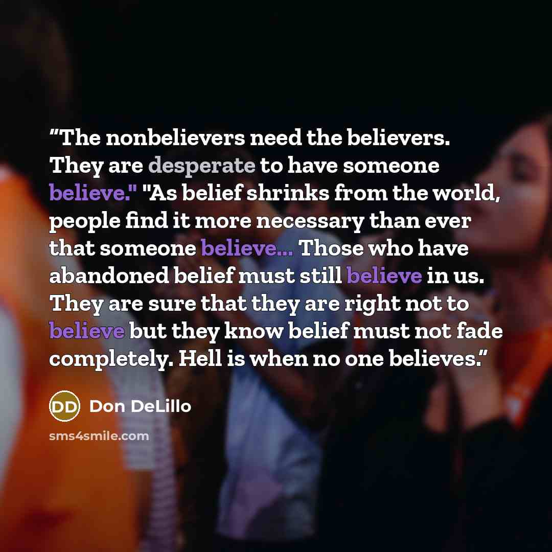 “The nonbelievers need the believers. They are desperate to have someone believe." "As belief shrinks from the world, people find it more necessary than ever that someone believe... Those who have abandoned belief must still believe in us. They are sure that they are right not to believe but they…” quote by Don DeLillo