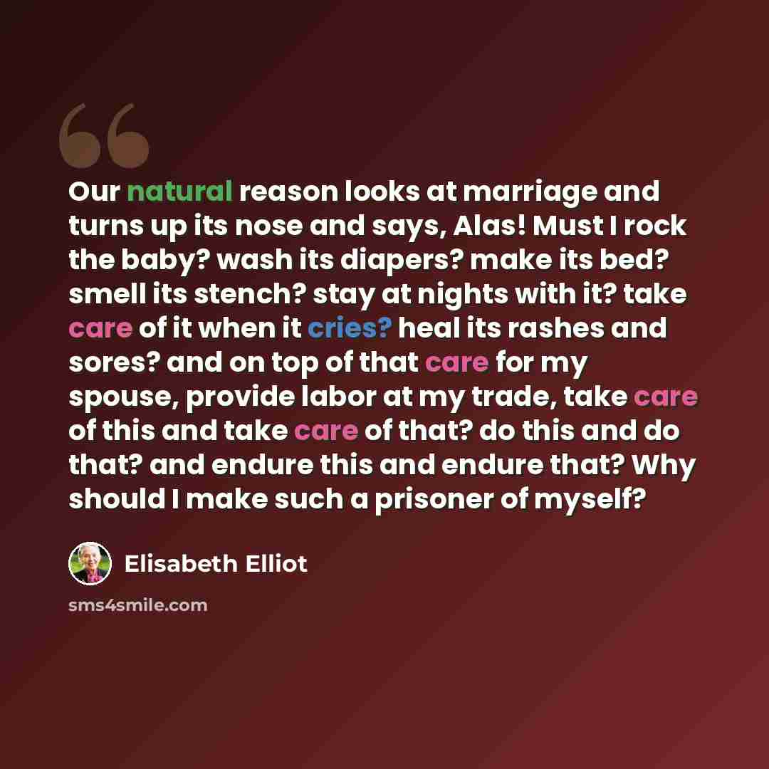 “Our natural reason looks at marriage and turns up its nose and says, Alas! Must I rock the baby? wash its diapers? make its bed? smell its stench? stay at nights with it? take care of it when it cries? heal its rashes and sores? and on top of that care for my spouse, provide labor at my trade…” quote by Elisabeth Elliot