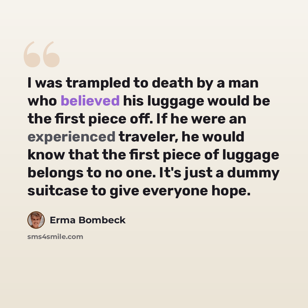 “I was trampled to death by a man who believed his luggage would be the first piece off. If he were an experienced traveler, he would know that the first piece of luggage belongs to no one. It's just a dummy suitcase to give everyone hope.” quote by Erma Bombeck