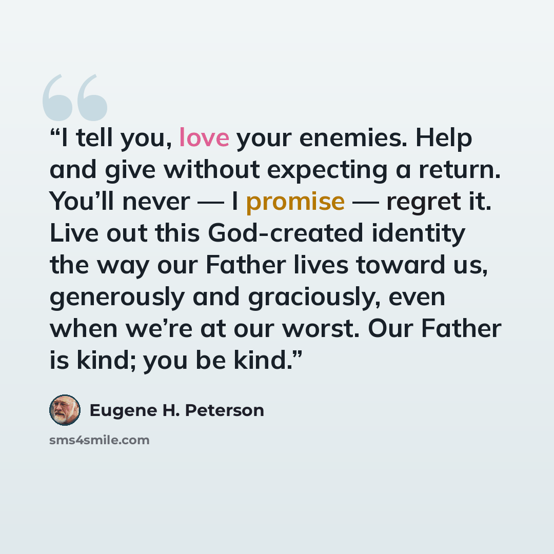 “I tell you, love your enemies. Help and give without expecting a return. You’ll never — I promise — regret it. Live out this God-created identity the way our Father lives toward us, generously and graciously, even when we’re at our worst. Our Father is kind; you be kind.” quote by Eugene H. Peterson