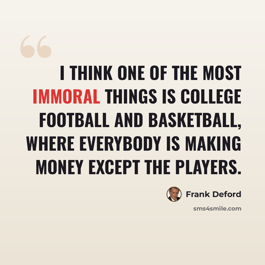 “I think one of the most immoral things is college football and basketball, where everybody is making money except the players.” quote by Frank Deford