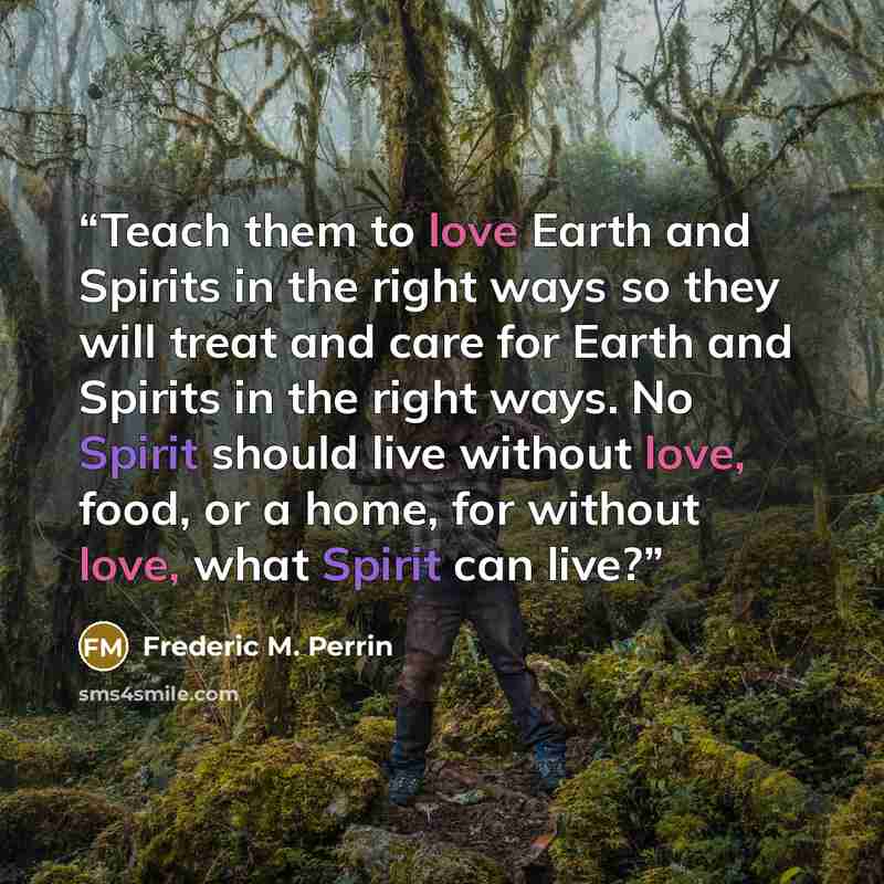 “Teach them to love Earth and Spirits in the right ways so they will treat and care for Earth and Spirits in the right ways. No Spirit should live without love, food, or a home, for without love, what Spirit can live?” quote by Frederic M. Perrin