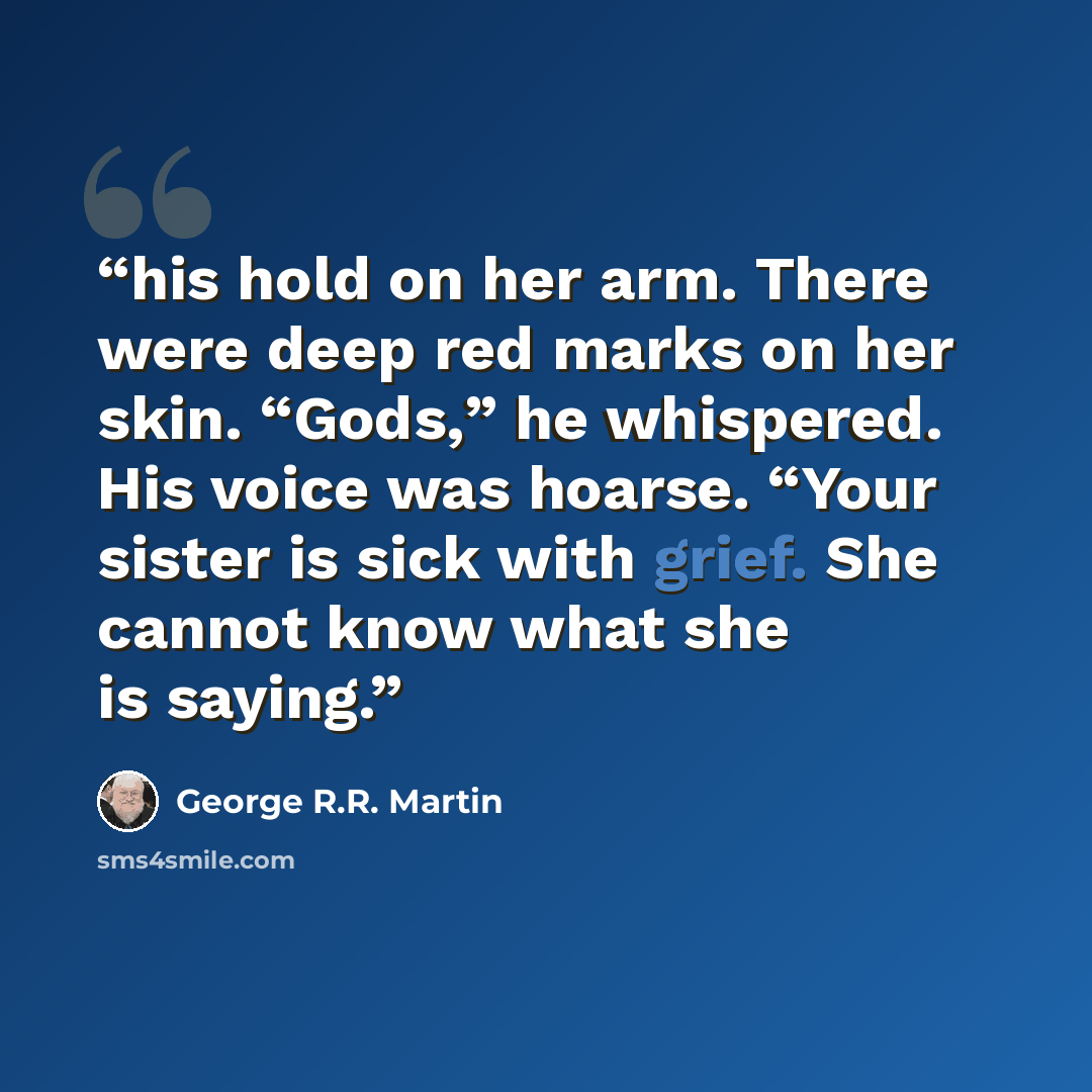 “his hold on her arm. There were deep red marks on her skin. “Gods,” he whispered. His voice was hoarse. “Your sister is sick with grief. She cannot know what she is saying.” quote by George R.R. Martin