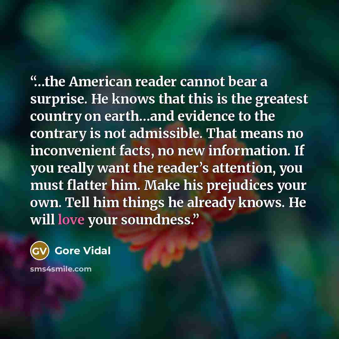 “…the American reader cannot bear a surprise. He knows that this is the greatest country on earth…and evidence to the contrary is not admissible. That means no inconvenient facts, no new information. If you really want the reader’s attention, you must flatter him. Make his prejudices your own. Tell…” quote by Gore Vidal
