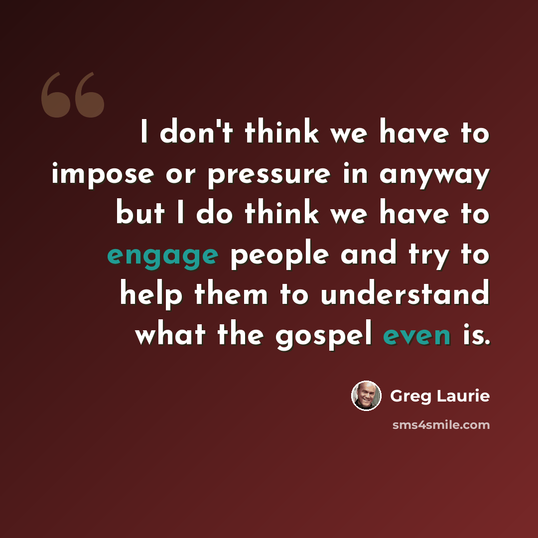 “I don't think we have to impose or pressure in anyway but I do think we have to engage people and try to help them to understand what the gospel even is.” quote by Greg Laurie