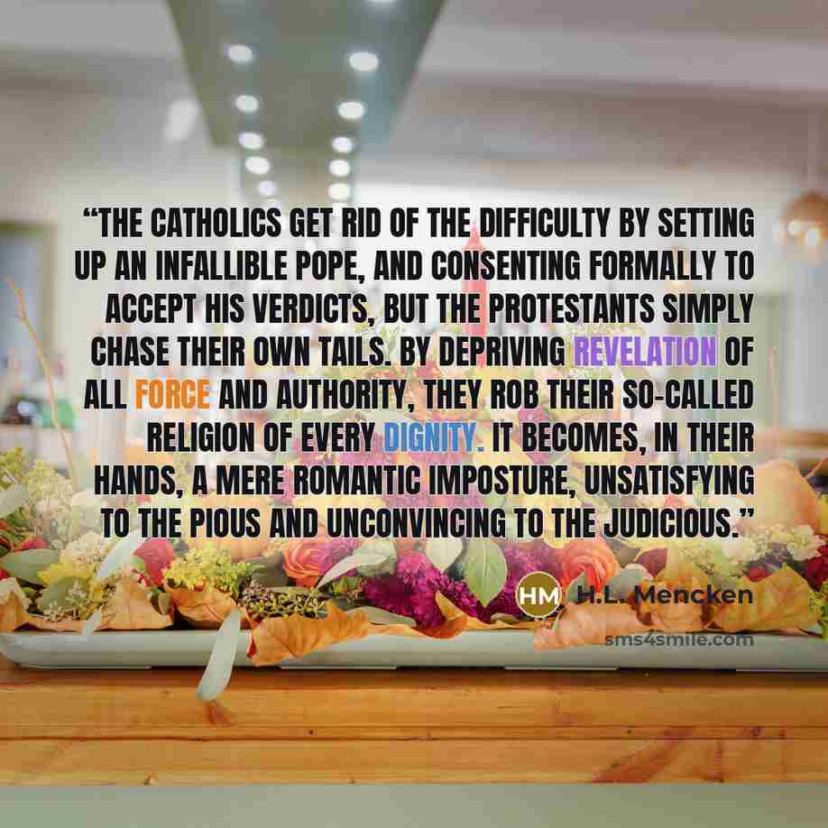 “The Catholics get rid of the difficulty by setting up an infallible Pope, and consenting formally to accept his verdicts, but the Protestants simply chase their own tails. By depriving revelation of all force and authority, they rob their so-called religion of every dignity. It becomes, in their…” quote by H.L. Mencken