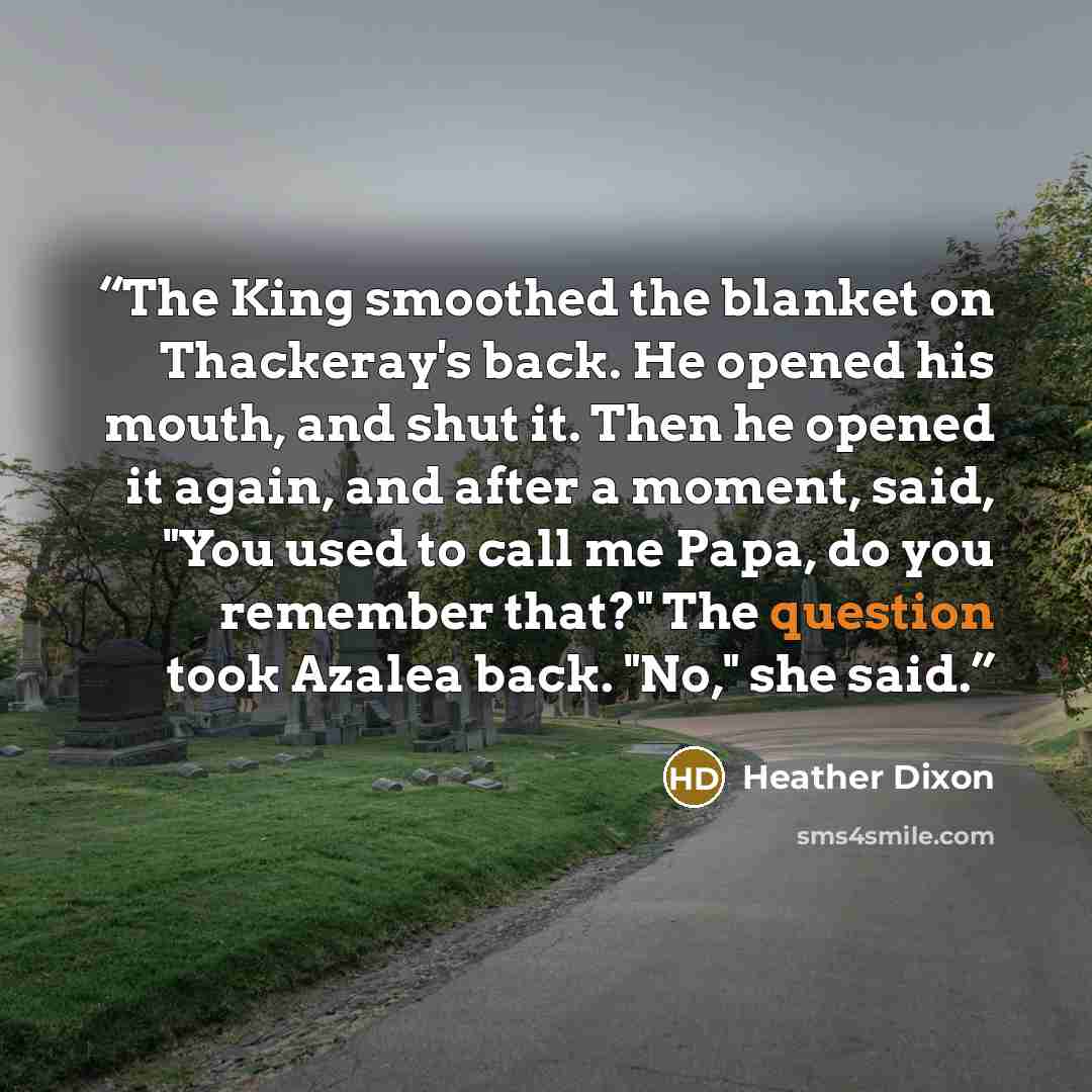 “The King smoothed the blanket on Thackeray's back. He opened his mouth, and shut it. Then he opened it again, and after a moment, said, "You used to call me Papa, do you remember that?" The question took Azalea back. "No," she said.” quote by Heather Dixon