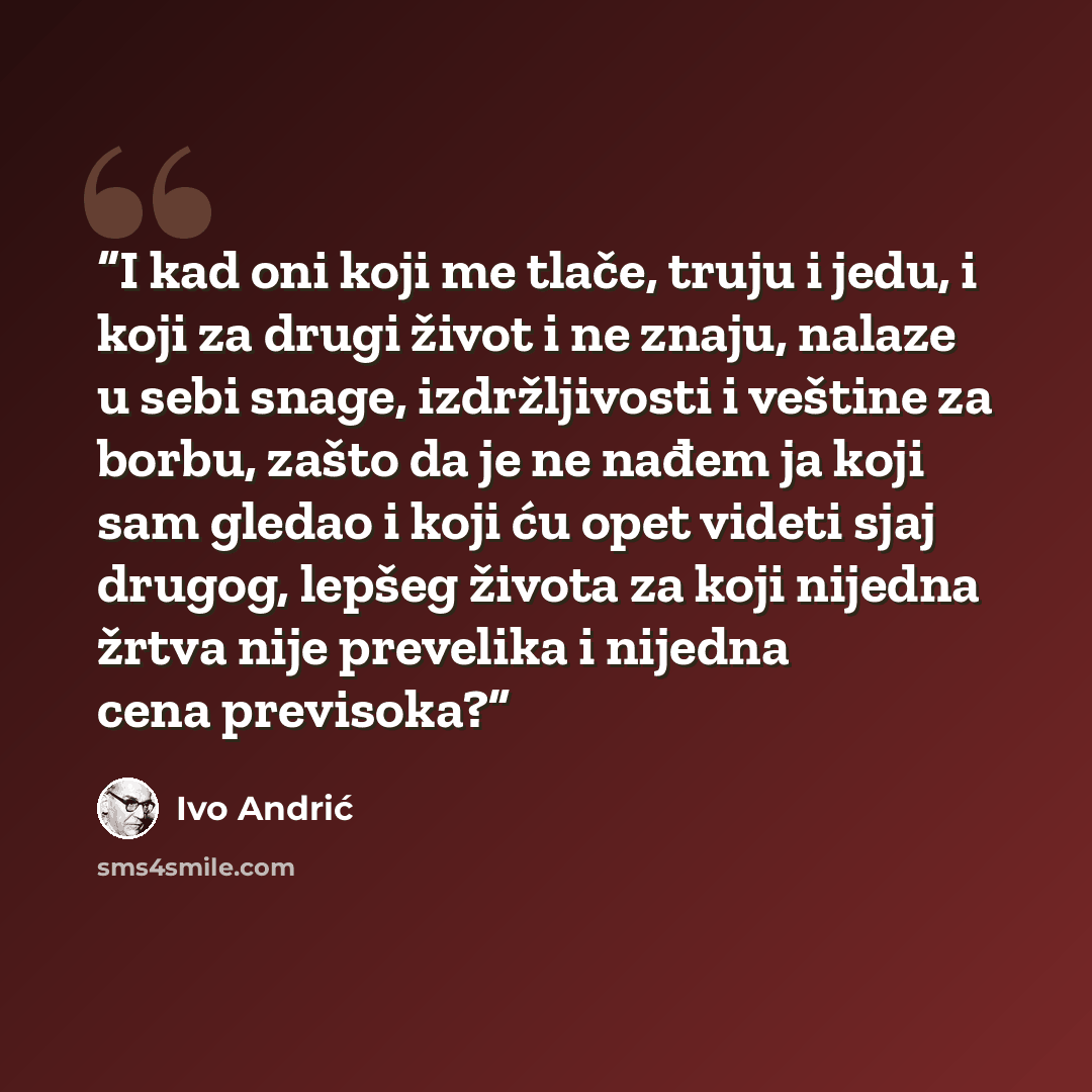 “I kad oni koji me tlače, truju i jedu, i koji za drugi život i ne znaju, nalaze u sebi snage, izdržljivosti i veštine za borbu, zašto da je ne nađem ja koji sam gledao i koji ću opet videti sjaj drugog, lepšeg života za koji nijedna žrtva nije prevelika i nijedna cena previsoka?” quote by Ivo Andrić