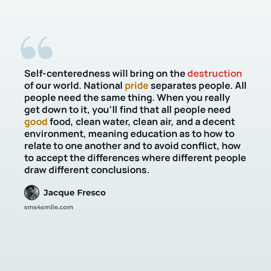 “Self-centeredness will bring on the destruction of our world. National pride separates people. All people need the same thing. When you really get down to it, you'll find that all people need good food, clean water, clean air, and a decent environment, meaning education as to how to relate to one…” quote by Jacque Fresco