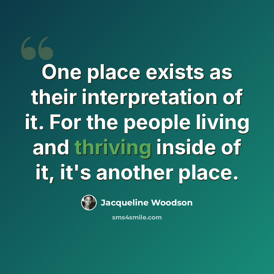 “One place exists as their interpretation of it. For the people living and thriving inside of it, it's another place.” quote by Jacqueline Woodson