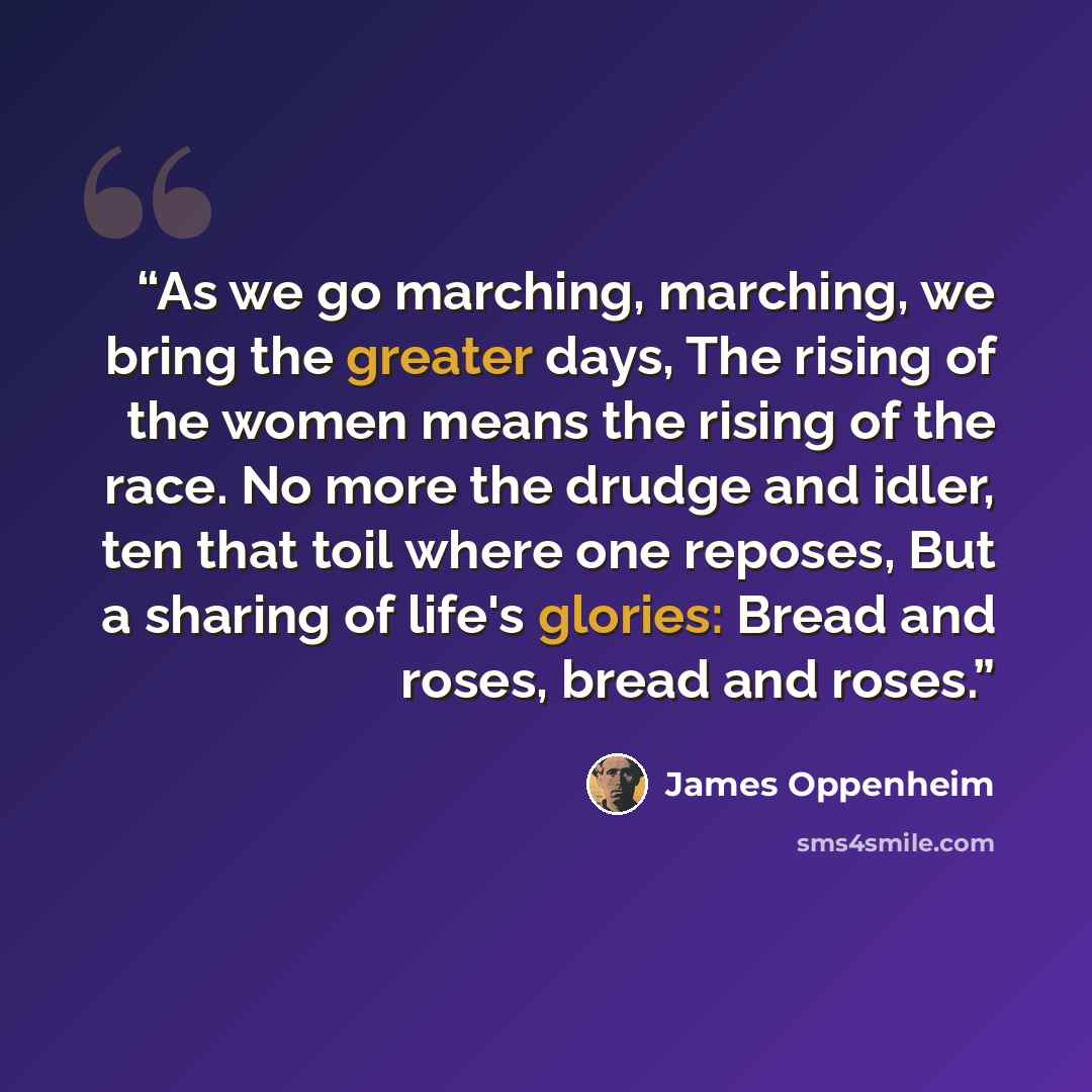 “As we go marching, marching, we bring the greater days, The rising of the women means the rising of the race. No more the drudge and idler, ten that toil where one reposes, But a sharing of life's glories: Bread and roses, bread and roses.” quote by James Oppenheim