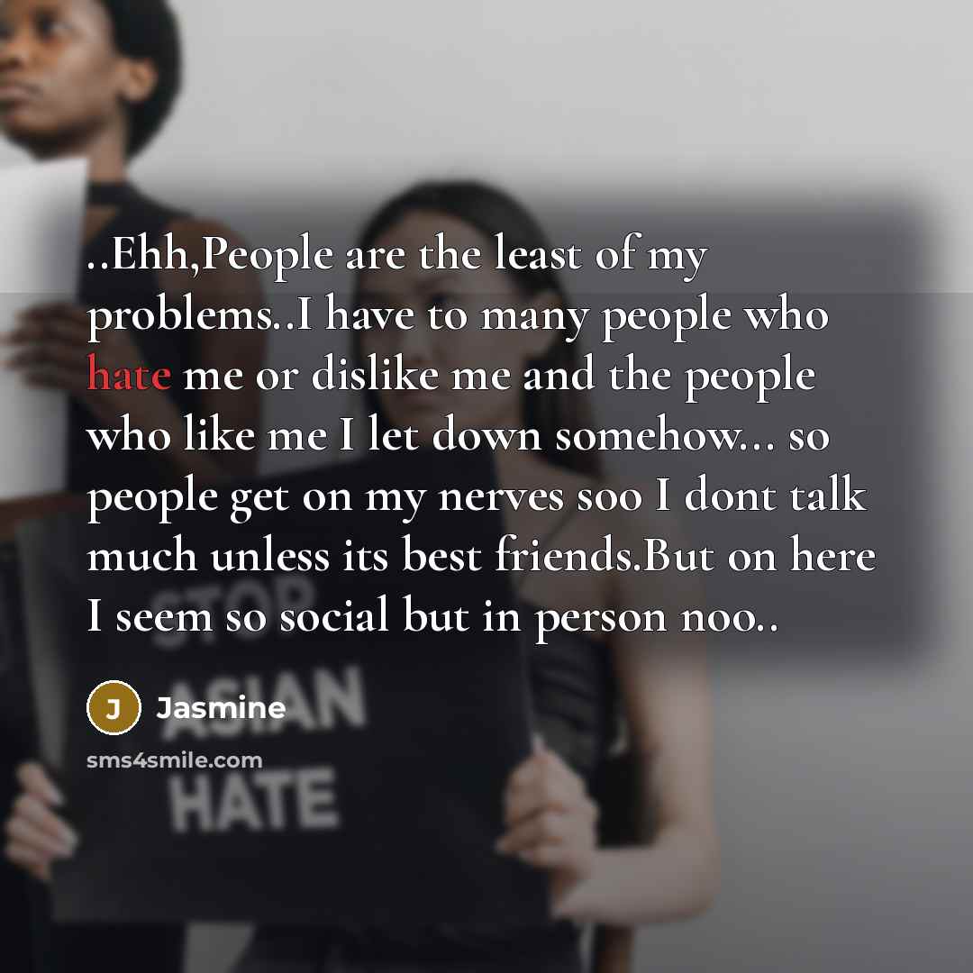 “..Ehh,People are the least of my problems..I have to many people who hate me or dislike me and the people who like me I let down somehow... so people get on my nerves soo I dont talk much unless its best friends.But on here I seem so social but in person noo..” quote by Jasmine