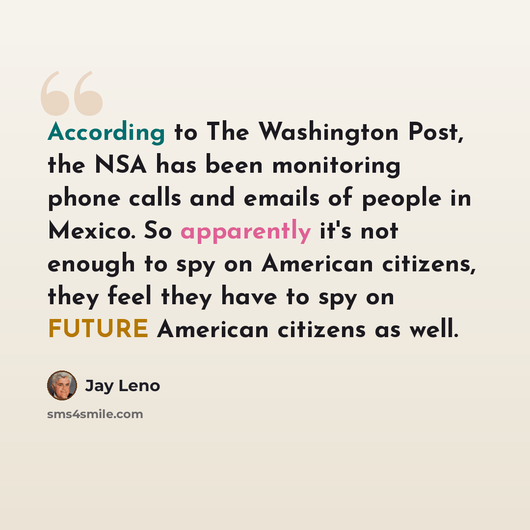 “According to The Washington Post, the NSA has been monitoring phone calls and emails of people in Mexico. So apparently it's not enough to spy on American citizens, they feel they have to spy on FUTURE American citizens as well.” quote by Jay Leno