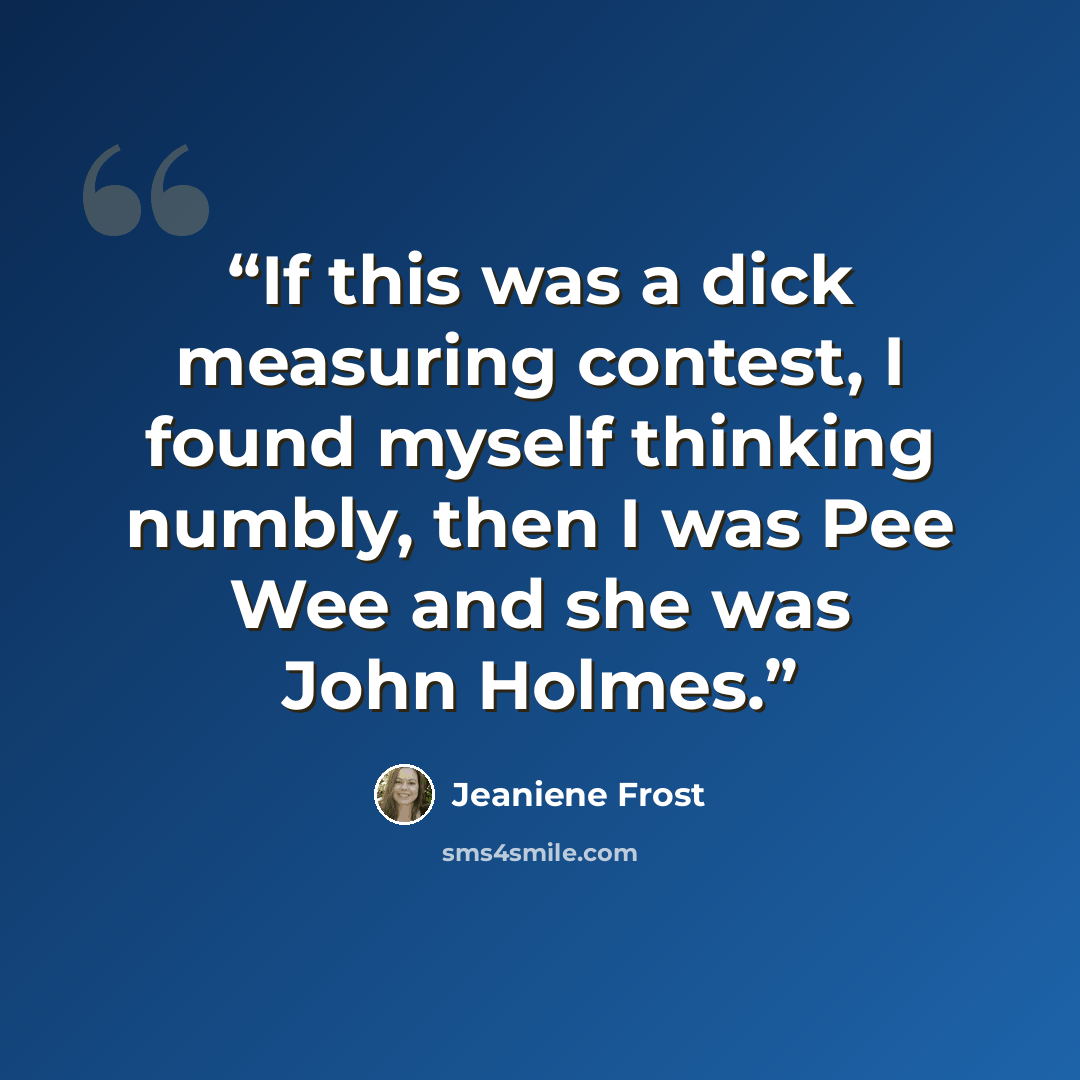 “If this was a dick measuring contest, I found myself thinking numbly, then I was Pee Wee and she was John Holmes.” quote by Jeaniene Frost