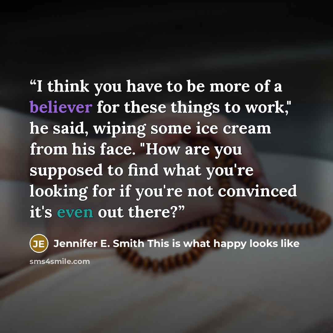 “I think you have to be more of a believer for these things to work," he said, wiping some ice cream from his face. "How are you supposed to find what you're looking for if you're not convinced it's even out there?” quote by Jennifer E. Smith This is what happy looks like