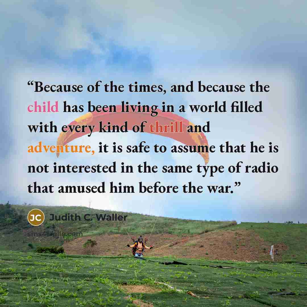 “Because of the times, and because the child has been living in a world filled with every kind of thrill and adventure, it is safe to assume that he is not interested in the same type of radio that amused him before the war.” quote by Judith C. Waller