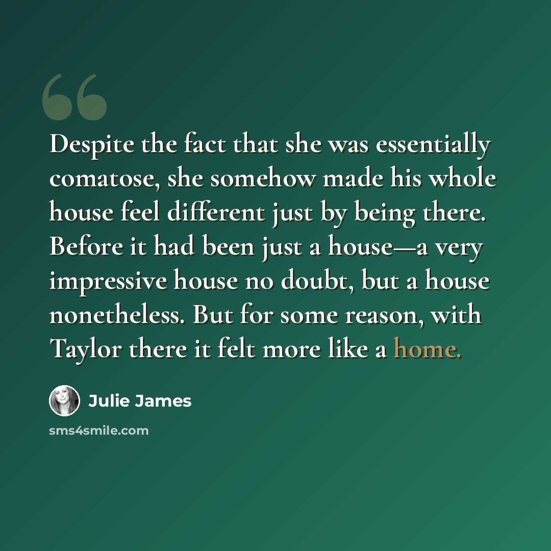 “Despite the fact that she was essentially comatose, she somehow made his whole house feel different just by being there. Before it had been just a house—a very impressive house no doubt, but a house nonetheless. But for some reason, with Taylor there it felt more like a home.” quote by Julie James