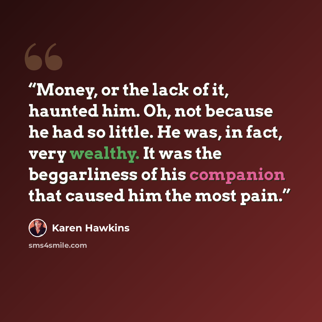 “Money, or the lack of it, haunted him. Oh, not because he had so little. He was, in fact, very wealthy. It was the beggarliness of his companion that caused him the most pain.” quote by Karen Hawkins
