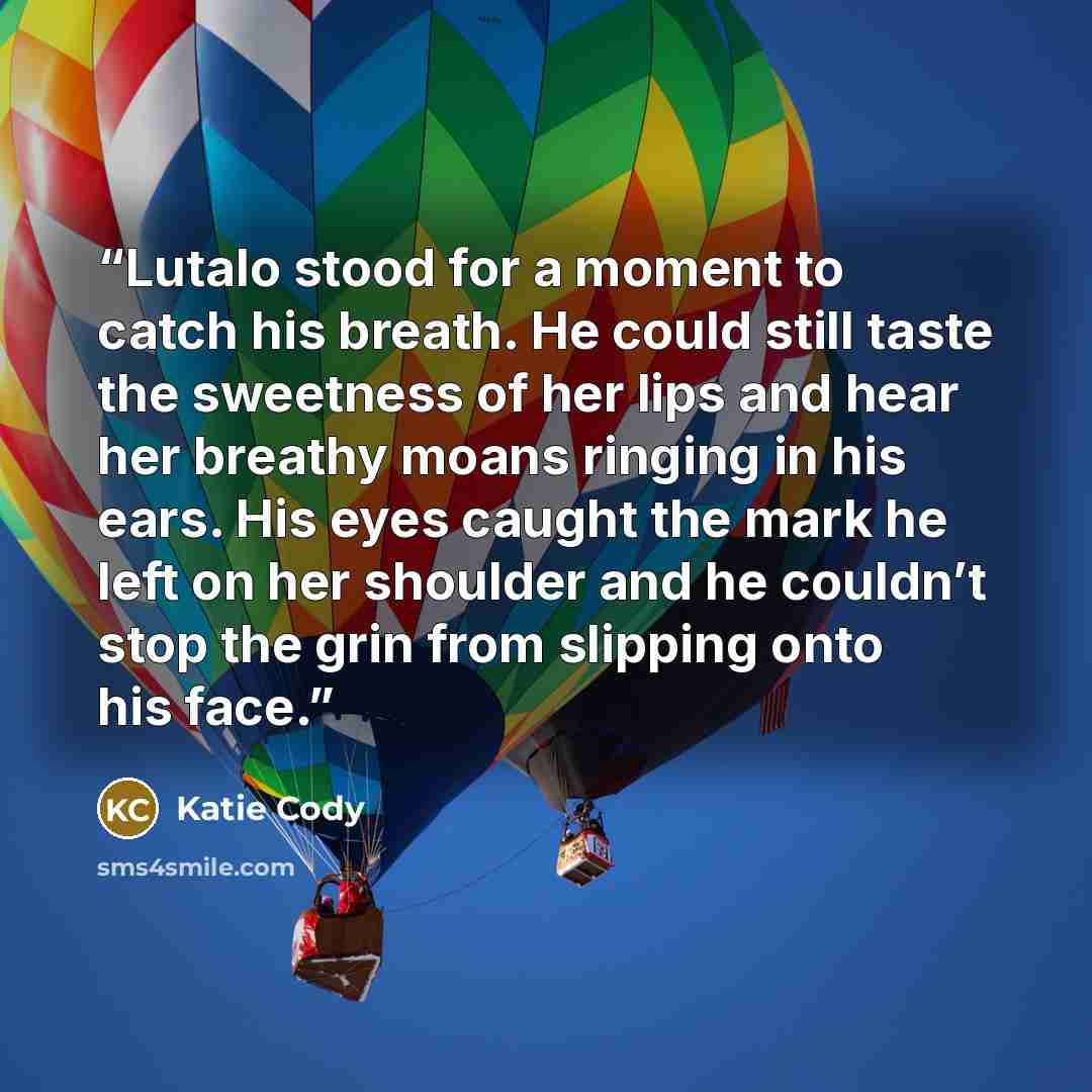 “Lutalo stood for a moment to catch his breath. He could still taste the sweetness of her lips and hear her breathy moans ringing in his ears. His eyes caught the mark he left on her shoulder and he couldn’t stop the grin from slipping onto his face.” quote by Katie Cody