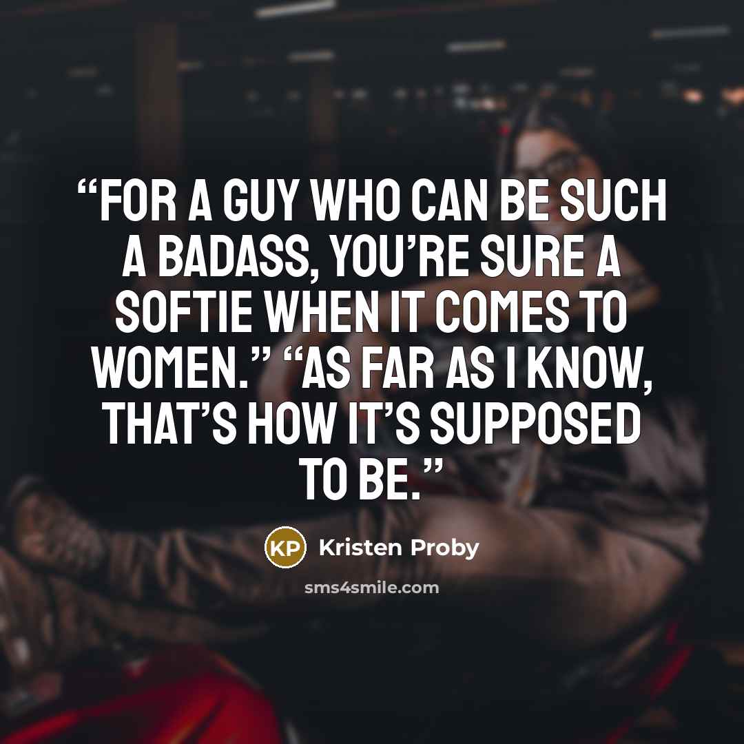 “For a guy who can be such a badass, you’re sure a softie when it comes to women.” “As far as I know, that’s how it’s supposed to be.” quote by Kristen Proby