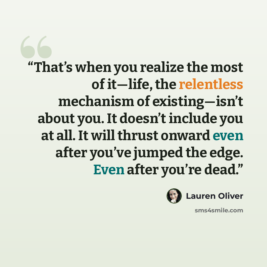 “That’s when you realize the most of it—life, the relentless mechanism of existing—isn’t about you. It doesn’t include you at all. It will thrust onward even after you’ve jumped the edge. Even after you’re dead.” quote by Lauren Oliver