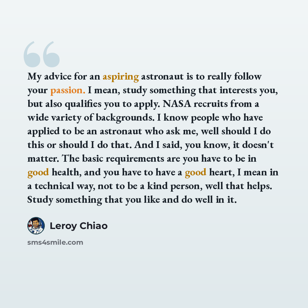 “My advice for an aspiring astronaut is to really follow your passion. I mean, study something that interests you, but also qualifies you to apply. NASA recruits from a wide variety of backgrounds. I know people who have applied to be an astronaut who ask me, well should I do this or should I do…” quote by Leroy Chiao