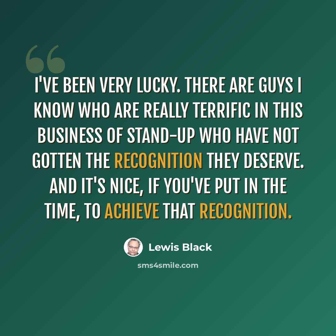 “I've been very lucky. There are guys I know who are really terrific in this business of stand-up who have not gotten the recognition they deserve. And it's nice, if you've put in the time, to achieve that recognition.” quote by Lewis Black